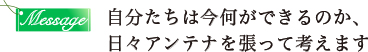 自分たちは今何ができるのか、日々アンテナを張って考えます